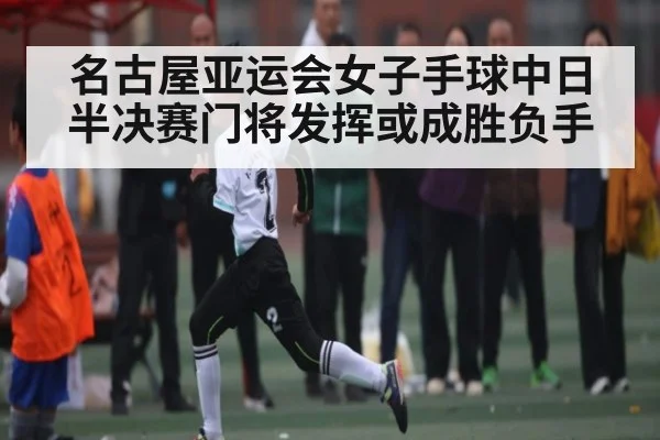 名古屋亚运会女子手球中日半决赛门将发挥或成胜负手