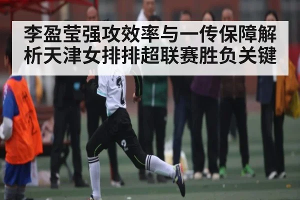 李盈莹强攻效率与一传保障解析天津女排排超联赛胜负关键